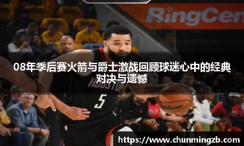 08年季后赛火箭与爵士激战回顾球迷心中的经典对决与遗憾